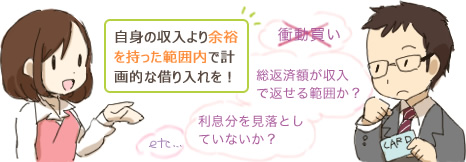 自身の収入より余裕を持った範囲内で計画的な借り入れを！ 衝動買い 総返済額が収入で返せる範囲か？ 利息分を見落としていないか？
